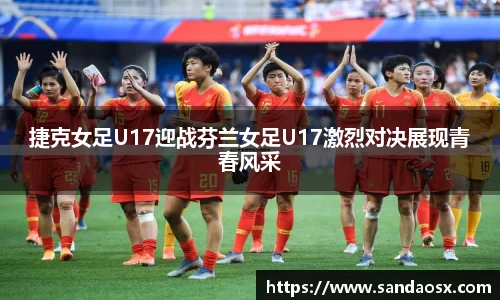 捷克女足U17迎战芬兰女足U17激烈对决展现青春风采