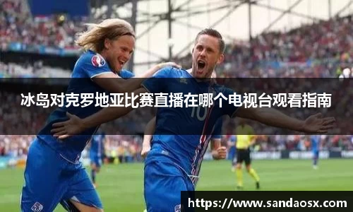 冰岛对克罗地亚比赛直播在哪个电视台观看指南